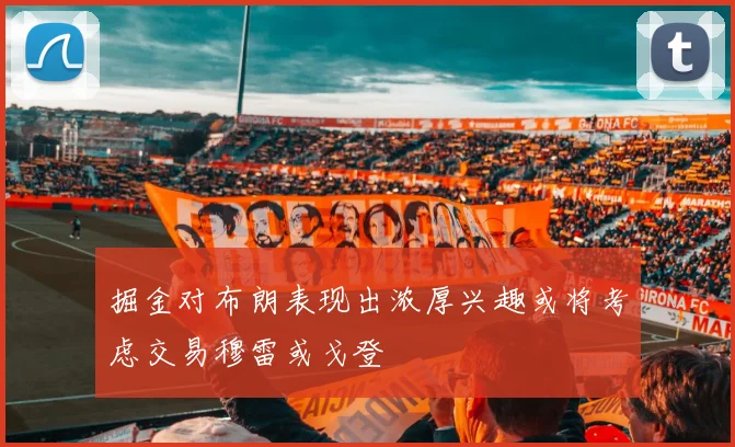 掘金对布朗表现出浓厚兴趣或将考虑交易穆雷或戈登