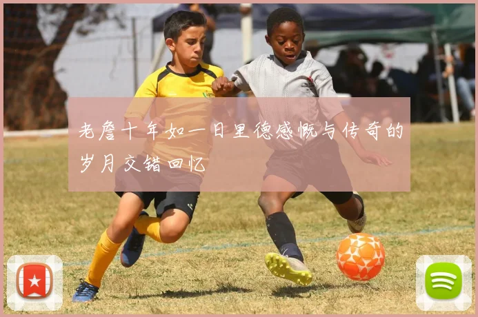 老詹十年如一日里德感慨与传奇的岁月交错回忆