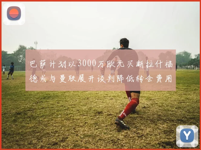 巴萨计划以3000万欧元买断拉什福德或与曼联展开谈判降低转会费用