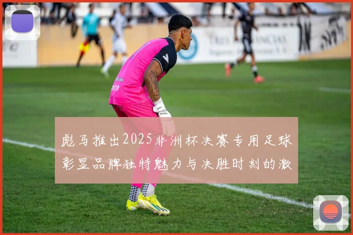 彪马推出2025非洲杯决赛专用足球彰显品牌独特魅力与决胜时刻的激情