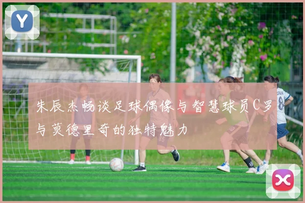 朱辰杰畅谈足球偶像与智慧球员C罗与莫德里奇的独特魅力