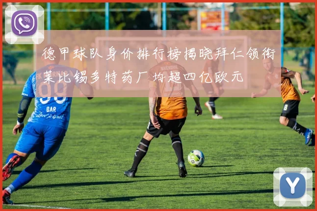 德甲球队身价排行榜揭晓拜仁领衔莱比锡多特药厂均超四亿欧元