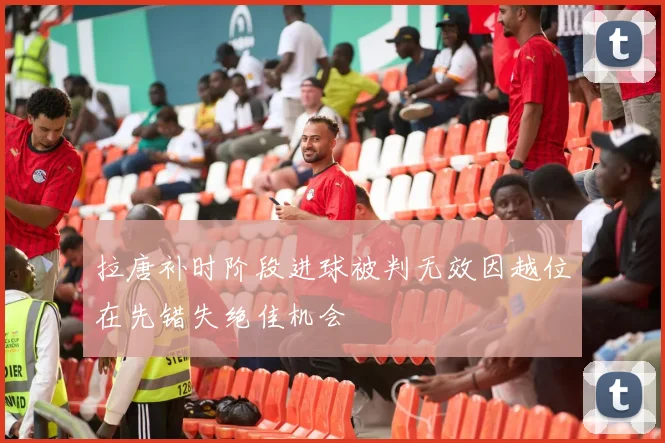 拉唐补时阶段进球被判无效因越位在先错失绝佳机会