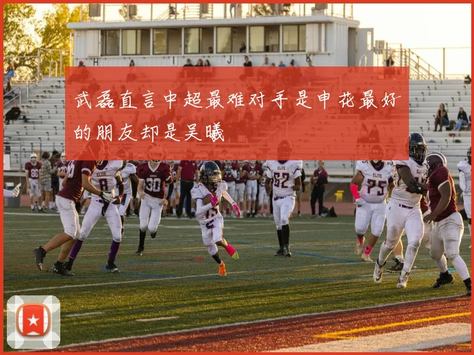 武磊直言中超最难对手是申花最好的朋友却是吴曦
