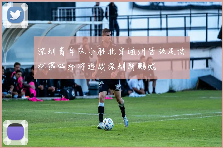 深圳青年队小胜北京通州晋级足协杯第四轮将迎战深圳新鹏城