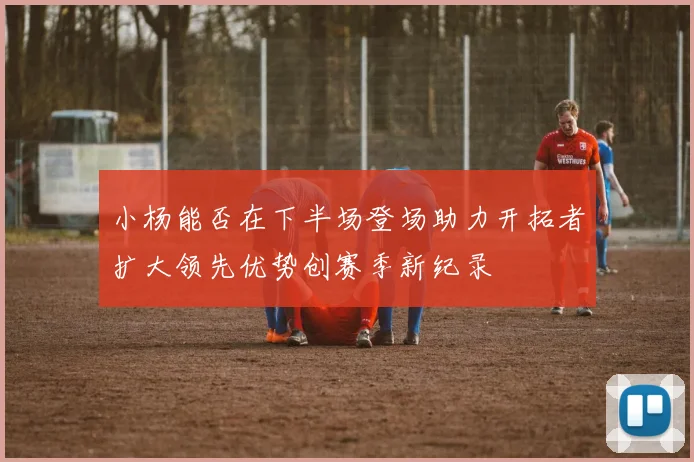 小杨能否在下半场登场助力开拓者扩大领先优势创赛季新纪录
